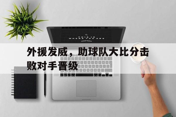 APP官方下载-外援发威，助球队大比分击败对手晋级(外援辅助)