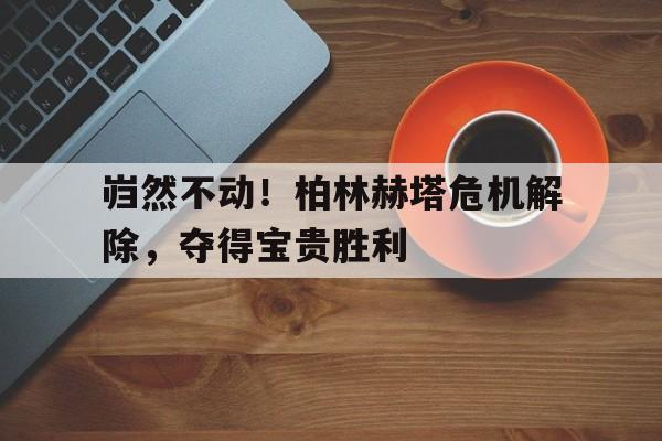 包含岿然不动！柏林赫塔危机解除，夺得宝贵胜利的词条